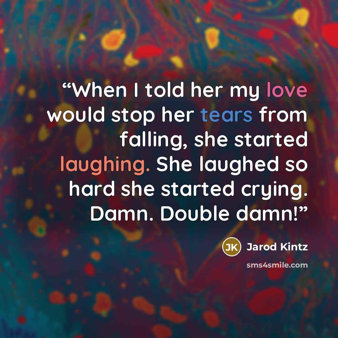 “When I told her my love would stop her tears from falling, she started laughing. She laughed so hard she started crying. Damn. Double damn!” quote by Jarod Kintz