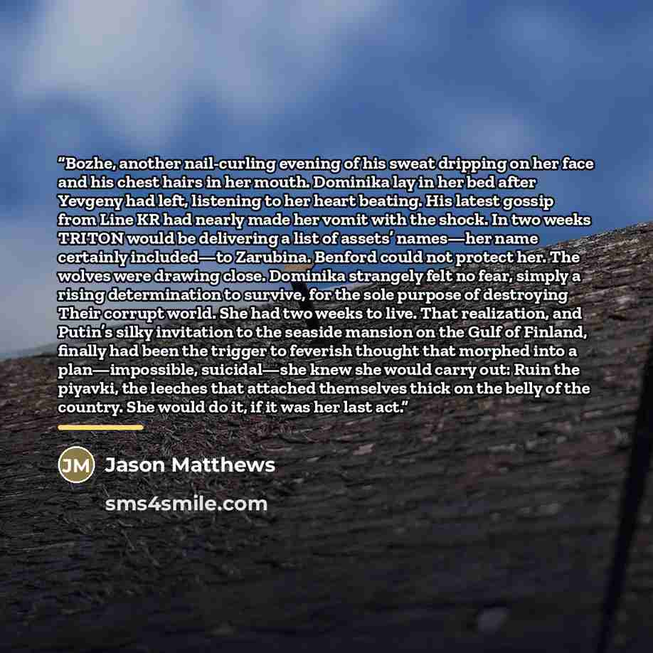 “Bozhe, another nail-curling evening of his sweat dripping on her face and his chest hairs in her mouth. Dominika lay in her bed after Yevgeny had left, listening to her heart beating. His latest gossip from Line KR had nearly made her vomit with the shock. In two weeks TRITON would be delivering a…” quote by Jason Matthews