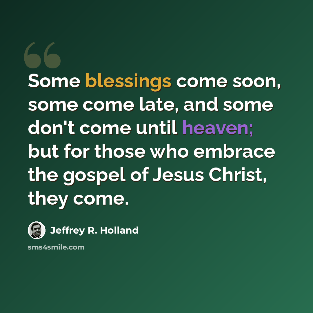 “Some blessings come soon, some come late, and some don't come until heaven; but for those who embrace the gospel of Jesus Christ, they come.” quote by Jeffrey R. Holland
