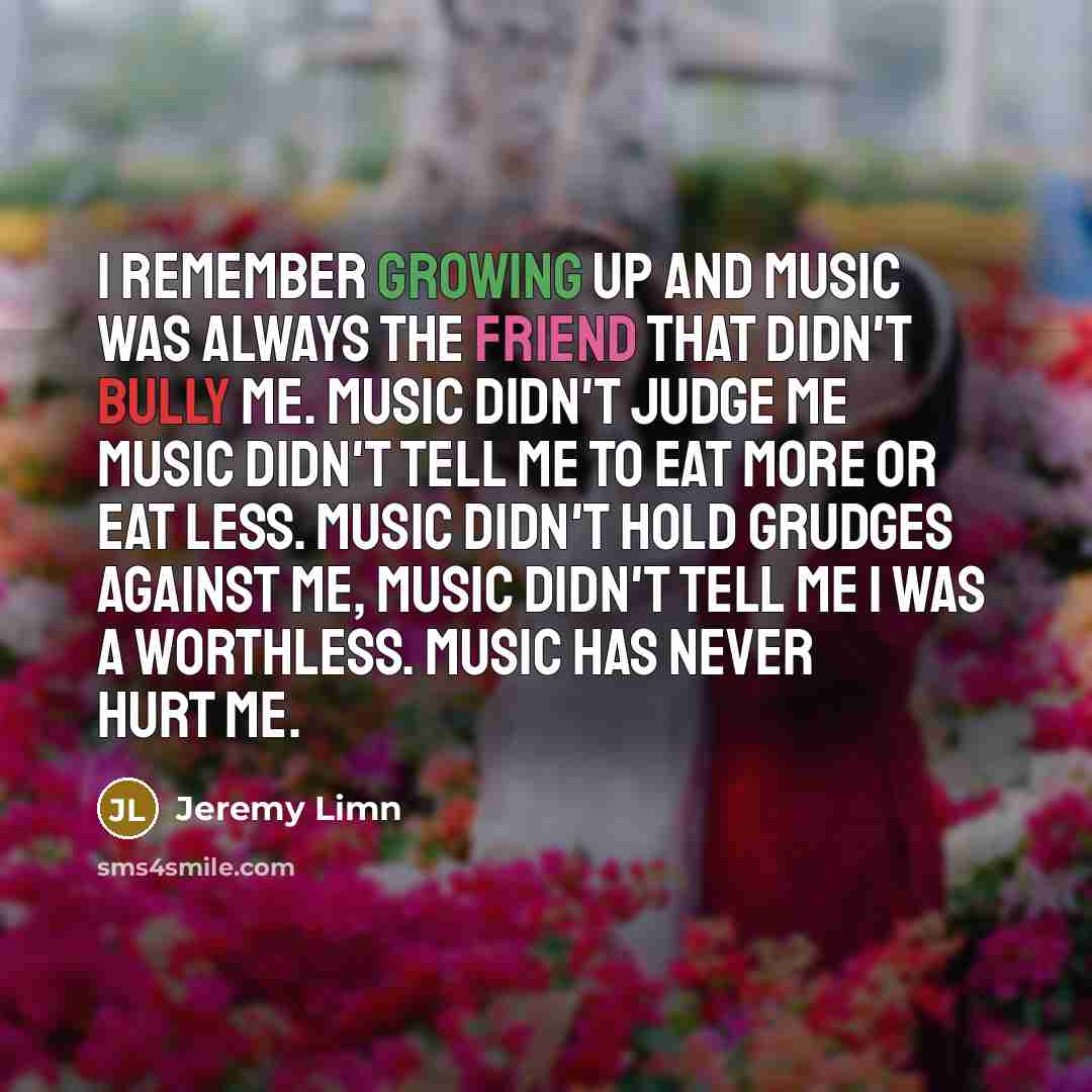 “I remember growing up and music was always the friend that didn't bully me. Music didn't judge me Music didn't tell me to eat more or eat less. Music didn't hold grudges against me, music didn't tell me I was a worthless. Music has never hurt me.” quote by Jeremy Limn