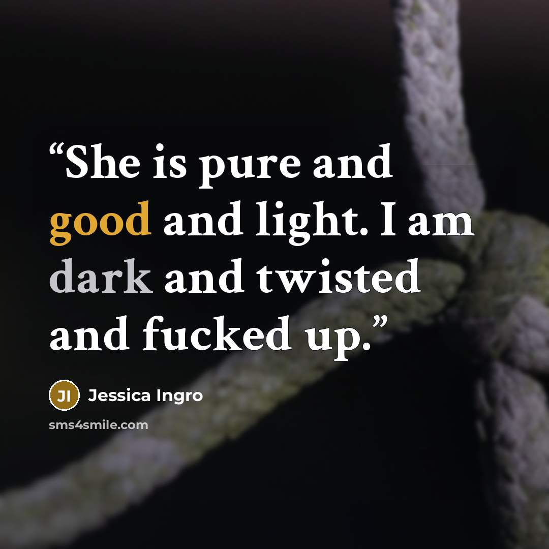 “She is pure and good and light. I am dark and twisted and fucked up.” quote by Jessica Ingro