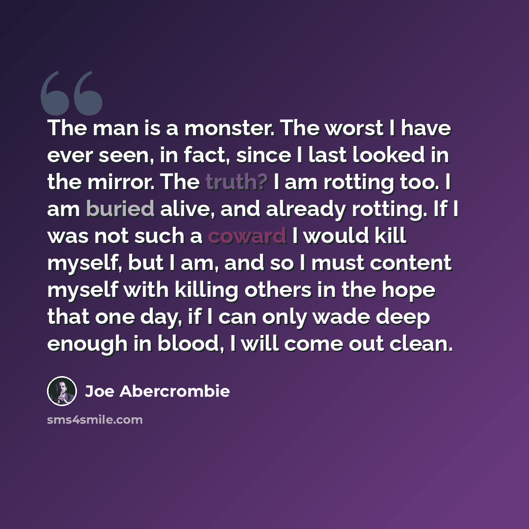 “The man is a monster. The worst I have ever seen, in fact, since I last looked in the mirror. The truth? I am rotting too. I am buried alive, and already rotting. If I was not such a coward I would kill myself, but I am, and so I must content myself with killing others in the hope that one day, if…” quote by Joe Abercrombie