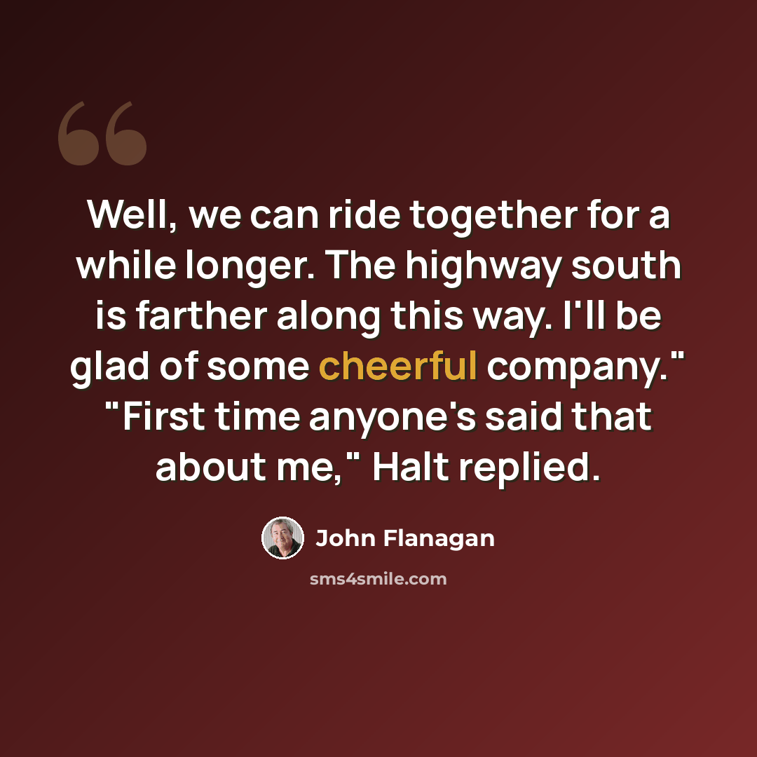 “Well, we can ride together for a while longer. The highway south is farther along this way. I'll be glad of some cheerful company." "First time anyone's said that about me," Halt replied.” quote by John Flanagan