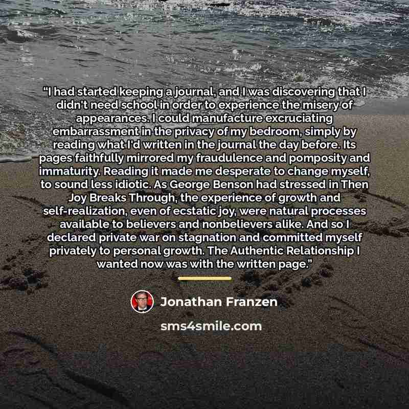 “I had started keeping a journal, and I was discovering that I didn't need school in order to experience the misery of appearances. I could manufacture excruciating embarrassment in the privacy of my bedroom, simply by reading what I'd written in the journal the day before. Its pages faithfully…” quote by Jonathan Franzen
