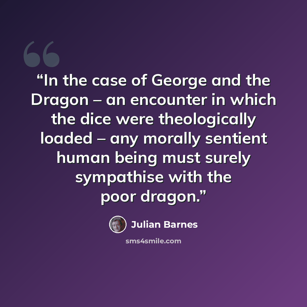 “In the case of George and the Dragon – an encounter in which the dice were theologically loaded – any morally sentient human being must surely sympathise with the poor dragon.” quote by Julian Barnes