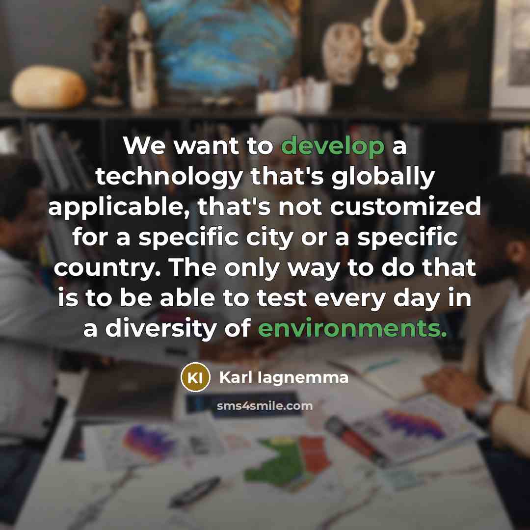 “We want to develop a technology that's globally applicable, that's not customized for a specific city or a specific country. The only way to do that is to be able to test every day in a diversity of environments.” quote by Karl Iagnemma