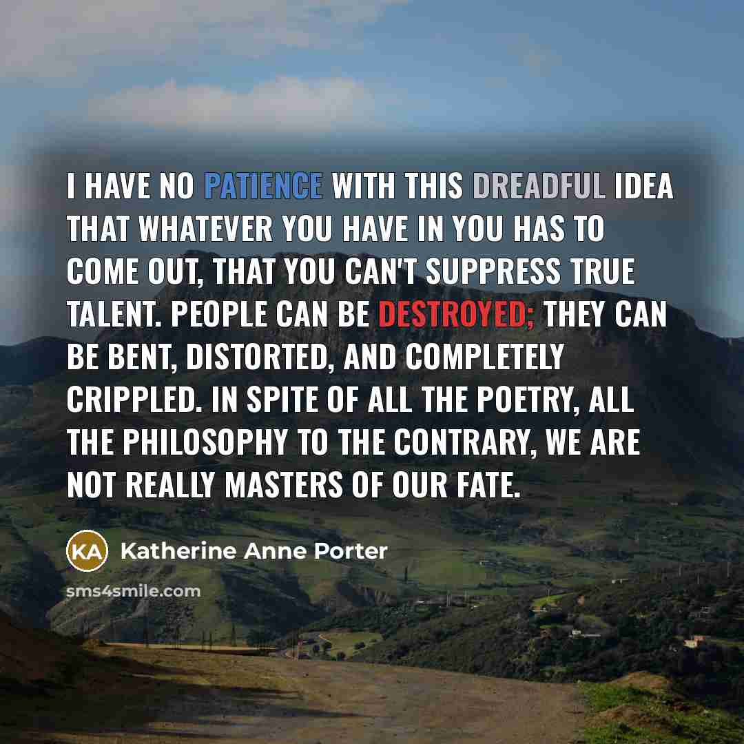 “I have no patience with this dreadful idea that whatever you have in you has to come out, that you can't suppress true talent. People can be destroyed; they can be bent, distorted, and completely crippled. In spite of all the poetry, all the philosophy to the contrary, we are not really masters of…” quote by Katherine Anne Porter