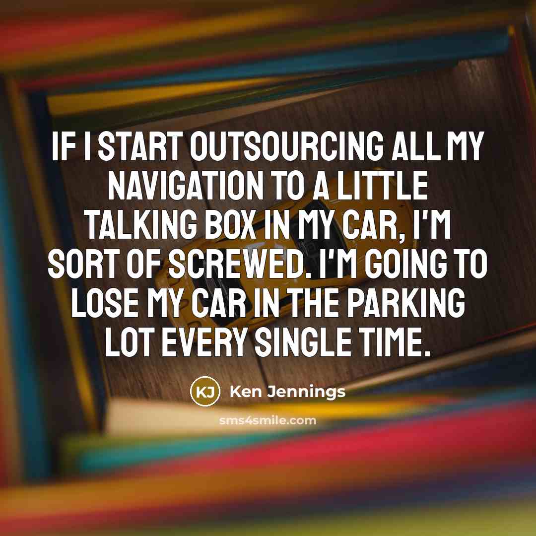 “If I start outsourcing all my navigation to a little talking box in my car, I'm sort of screwed. I'm going to lose my car in the parking lot every single time.” quote by Ken Jennings