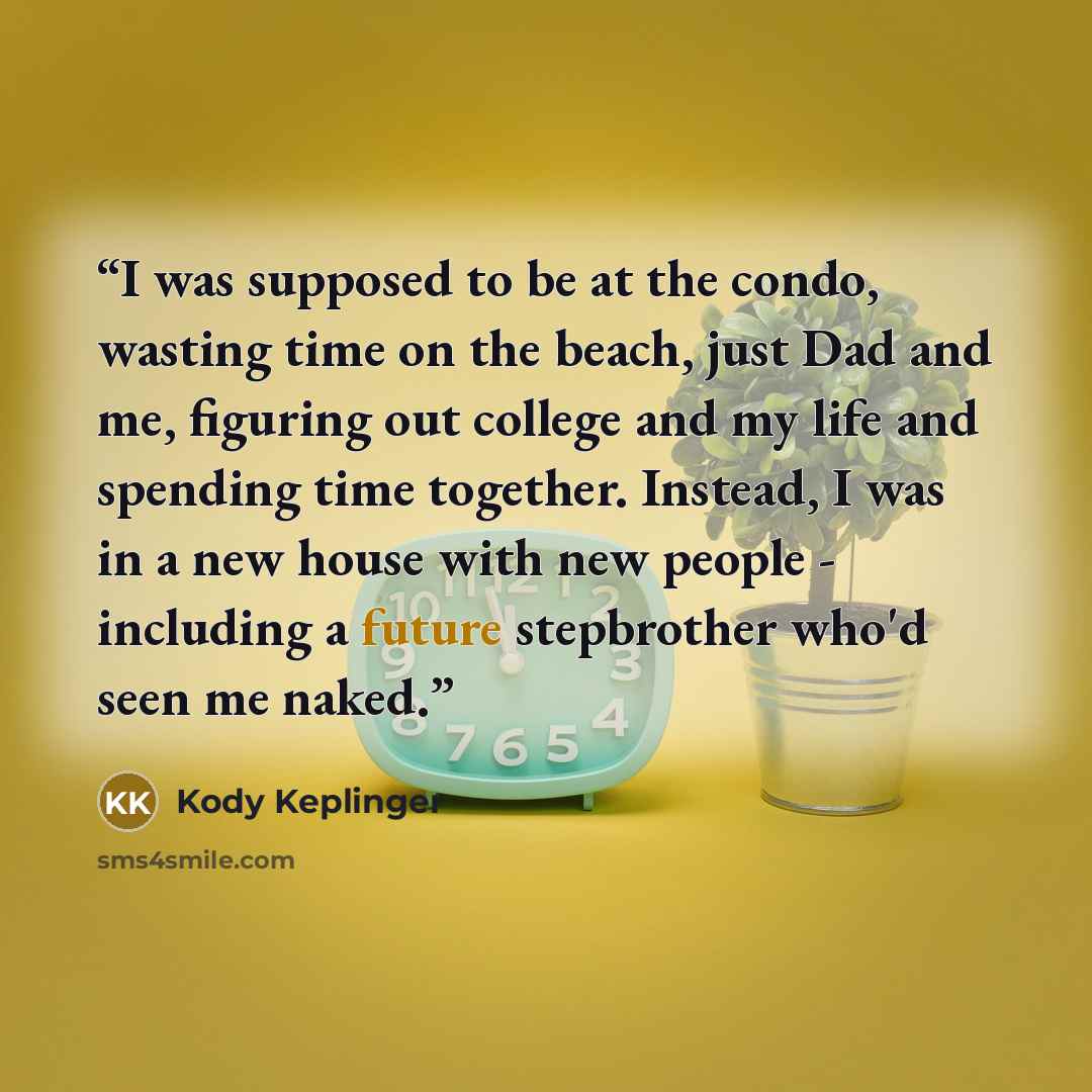 “I was supposed to be at the condo, wasting time on the beach, just Dad and me, figuring out college and my life and spending time together. Instead, I was in a new house with new people - including a future stepbrother who'd seen me naked.” quote by Kody Keplinger