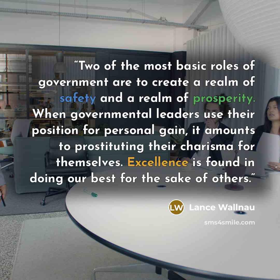 “Two of the most basic roles of government are to create a realm of safety and a realm of prosperity. When governmental leaders use their position for personal gain, it amounts to prostituting their charisma for themselves. Excellence is found in doing our best for the sake of others.” quote by Lance Wallnau