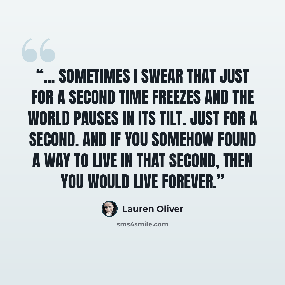 “... sometimes I swear that just for a second time freezes and the world pauses in its tilt. Just for a second. And if you somehow found a way to live in that second, then you would live forever.” quote by Lauren Oliver