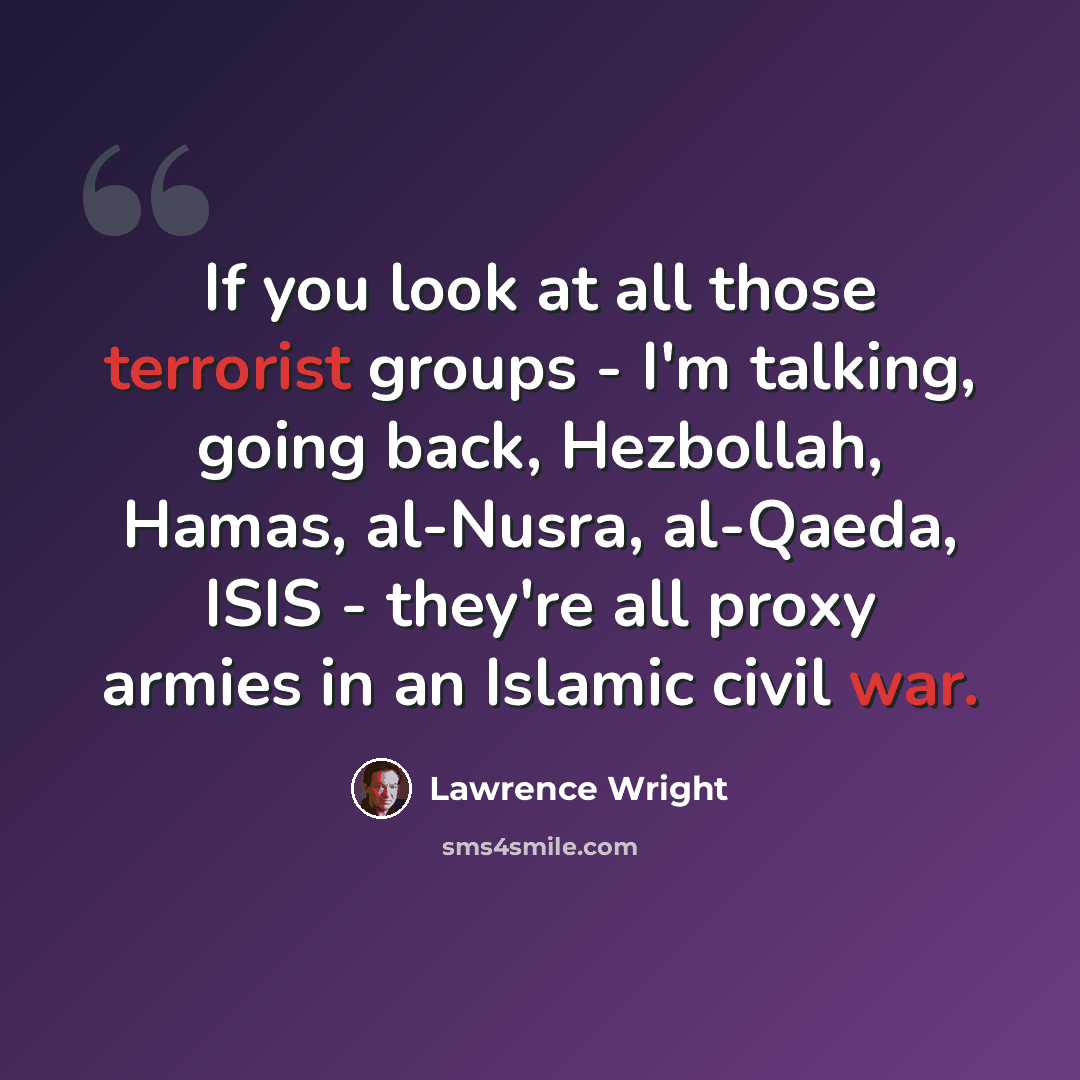 “If you look at all those terrorist groups - I'm talking, going back, Hezbollah, Hamas, al-Nusra, al-Qaeda, ISIS - they're all proxy armies in an Islamic civil war.” quote by Lawrence Wright