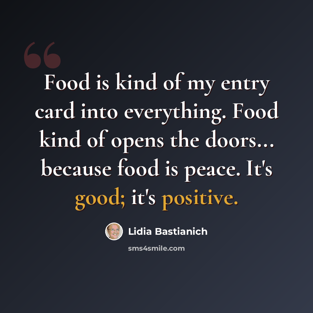 “Food is kind of my entry card into everything. Food kind of opens the doors... because food is peace. It's good; it's positive.” quote by Lidia Bastianich