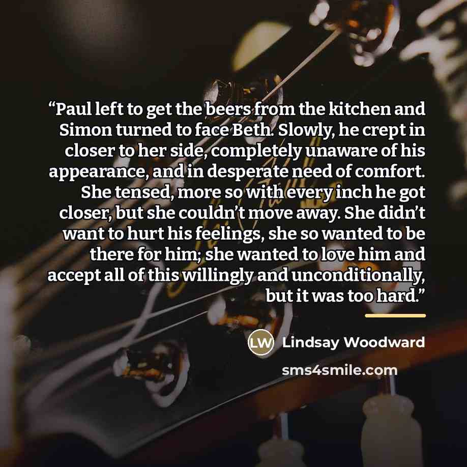 “Paul left to get the beers from the kitchen and Simon turned to face Beth. Slowly, he crept in closer to her side, completely unaware of his appearance, and in desperate need of comfort. She tensed, more so with every inch he got closer, but she couldn’t move away. She didn’t want to hurt his…” quote by Lindsay Woodward