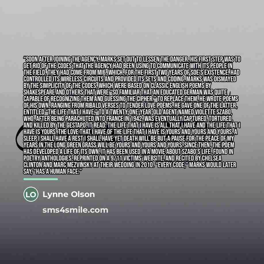 “Soon after joining the agency, Marks set out to lessen the danger. His first step was to get rid of the codes that the agency had been using to communicate with its people in the field. They had come from MI6, which, for the first two years of SOE’s existence, had controlled its wireless circuits…” quote by Lynne Olson
