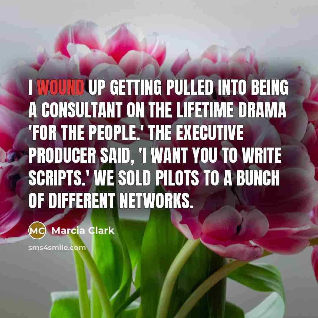 “I wound up getting pulled into being a consultant on the Lifetime drama 'For the People.' The executive producer said, 'I want you to write scripts.' We sold pilots to a bunch of different networks.” quote by Marcia Clark