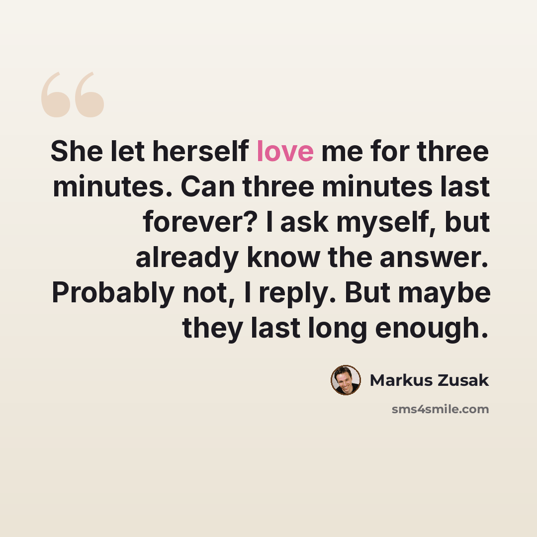 “She let herself love me for three minutes. Can three minutes last forever? I ask myself, but already know the answer. Probably not, I reply. But maybe they last long enough.” quote by Markus Zusak