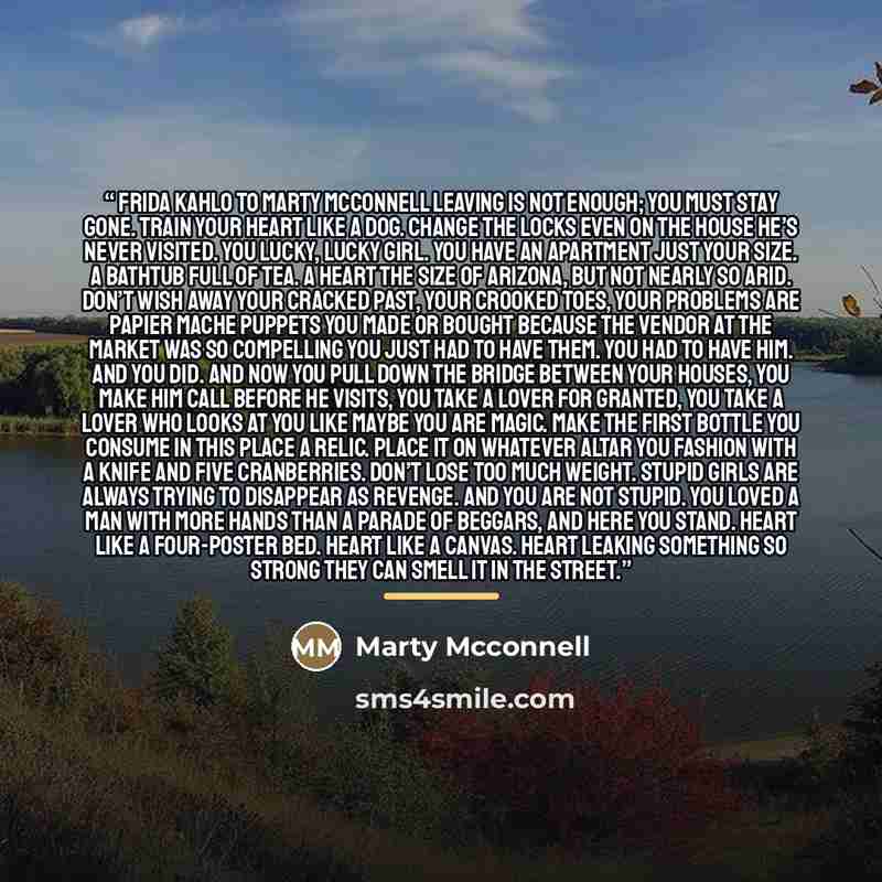 “Frida Kahlo to Marty McConnell leaving is not enough; you must stay gone. train your heart like a dog. change the locks even on the house he’s never visited. you lucky, lucky girl. you have an apartment just your size. a bathtub full of tea. a heart the size of Arizona, but not nearly so arid…” quote by Marty McConnell