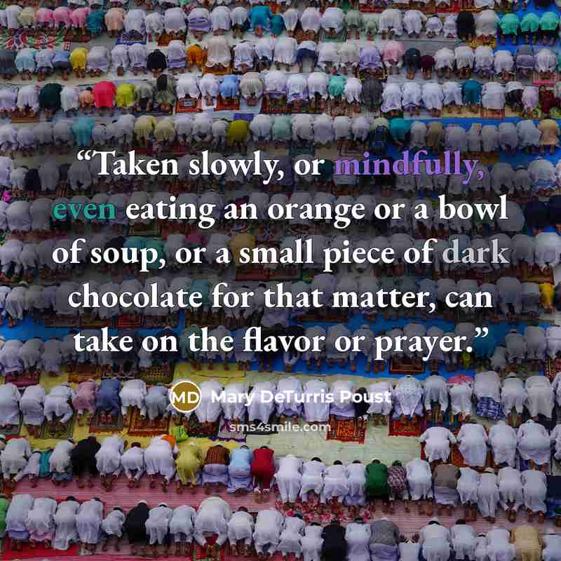 “Taken slowly, or mindfully, even eating an orange or a bowl of soup, or a small piece of dark chocolate for that matter, can take on the flavor or prayer.” quote by Mary DeTurris Poust