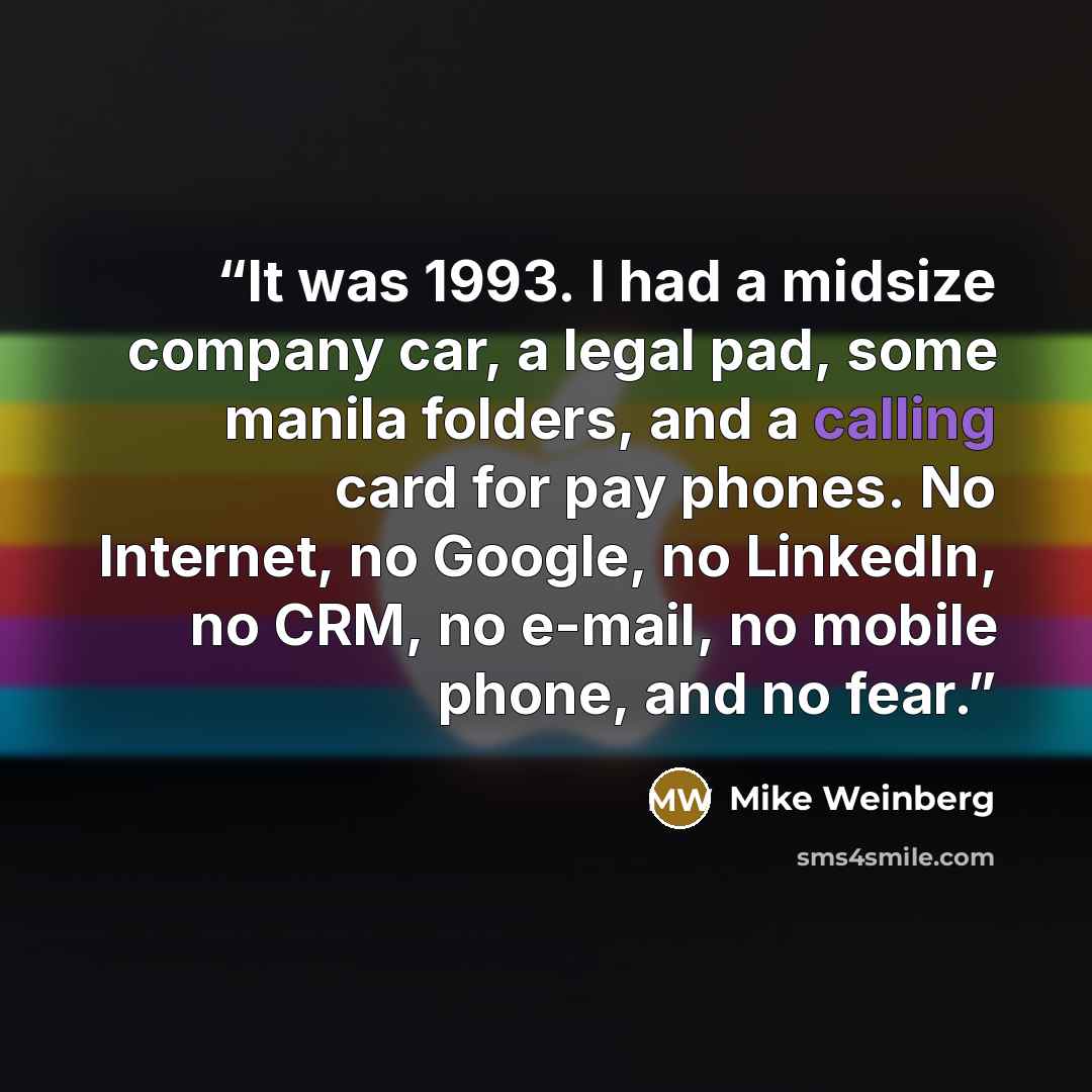 “It was 1993. I had a midsize company car, a legal pad, some manila folders, and a calling card for pay phones. No Internet, no Google, no LinkedIn, no CRM, no e-mail, no mobile phone, and no fear.” quote by Mike Weinberg