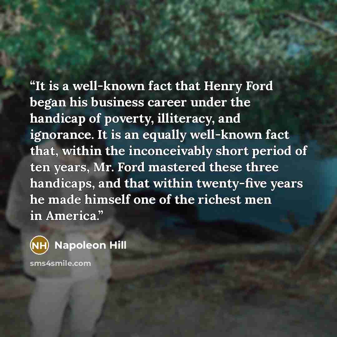 “It is a well-known fact that Henry Ford began his business career under the handicap of poverty, illiteracy, and ignorance. It is an equally well-known fact that, within the inconceivably short period of ten years, Mr. Ford mastered these three handicaps, and that within twenty-five years he made…” quote by Napoleon Hill
