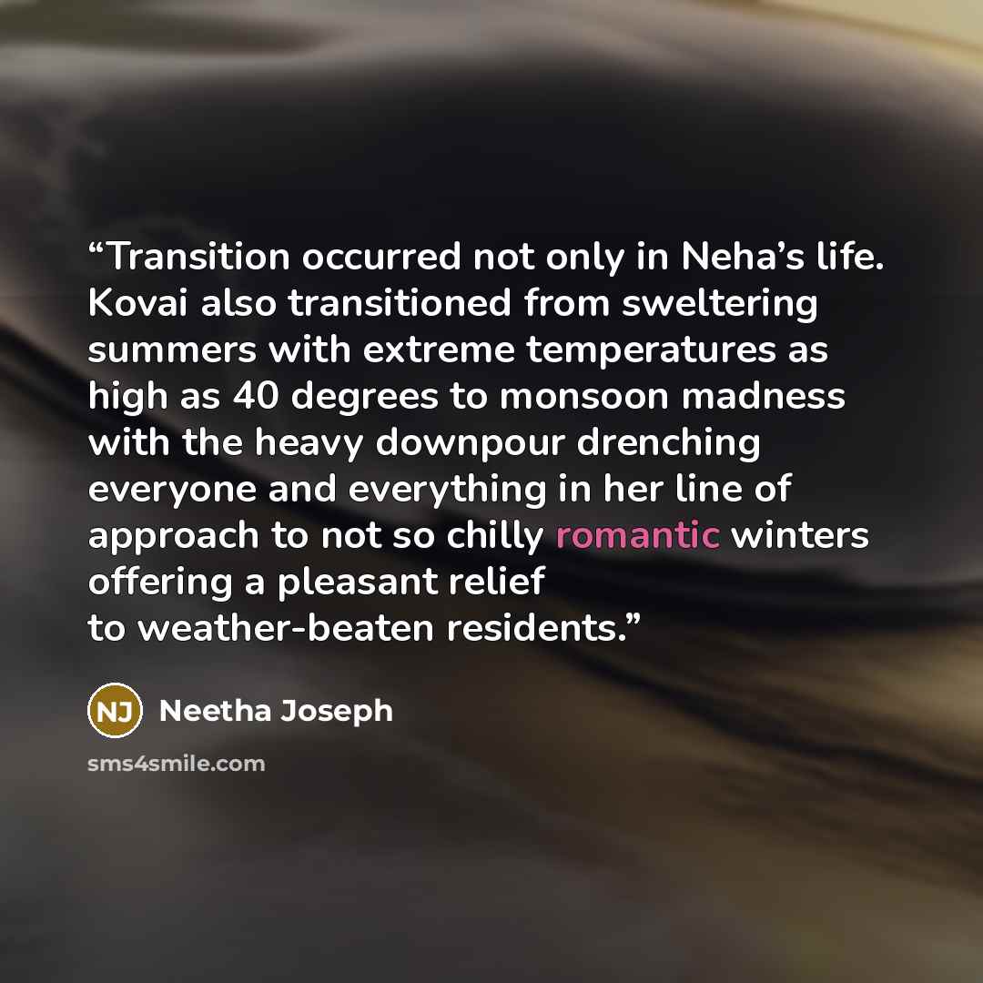 “Transition occurred not only in Neha’s life. Kovai also transitioned from sweltering summers with extreme temperatures as high as 40 degrees to monsoon madness with the heavy downpour drenching everyone and everything in her line of approach to not so chilly romantic winters offering a pleasant…” quote by Neetha Joseph