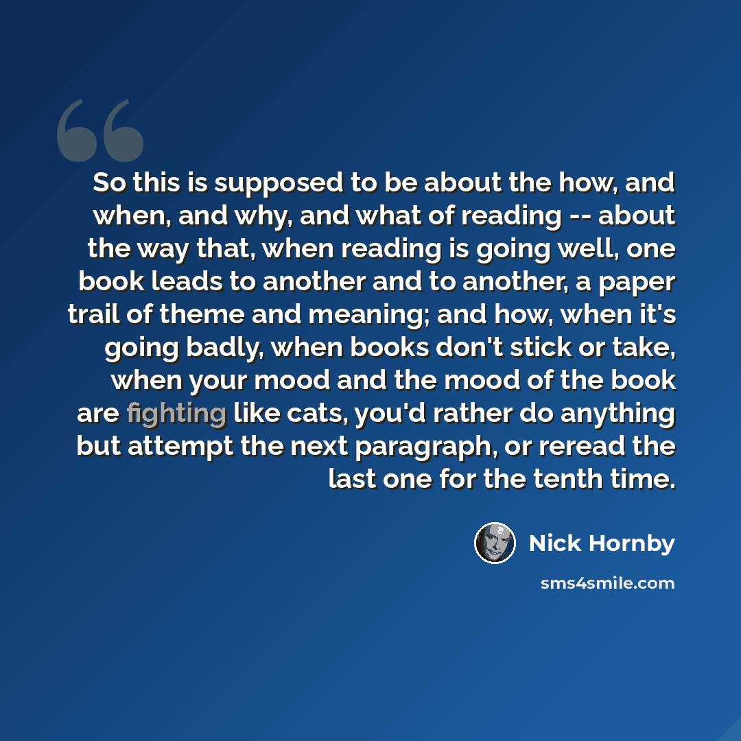 “So this is supposed to be about the how, and when, and why, and what of reading -- about the way that, when reading is going well, one book leads to another and to another, a paper trail of theme and meaning; and how, when it's going badly, when books don't stick or take, when your mood and the…” quote by Nick Hornby