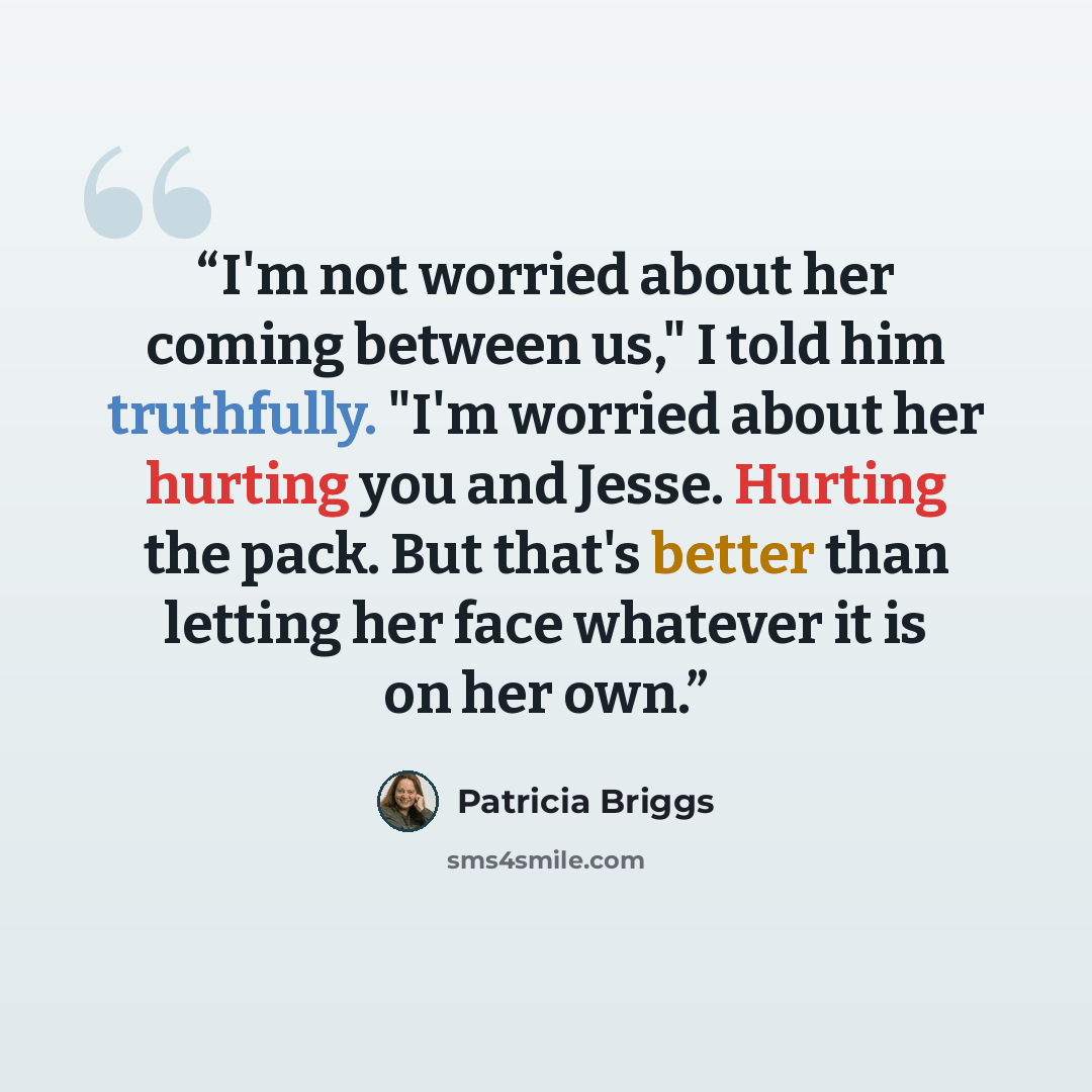 “I'm not worried about her coming between us," I told him truthfully. "I'm worried about her hurting you and Jesse. Hurting the pack. But that's better than letting her face whatever it is on her own.” quote by Patricia Briggs