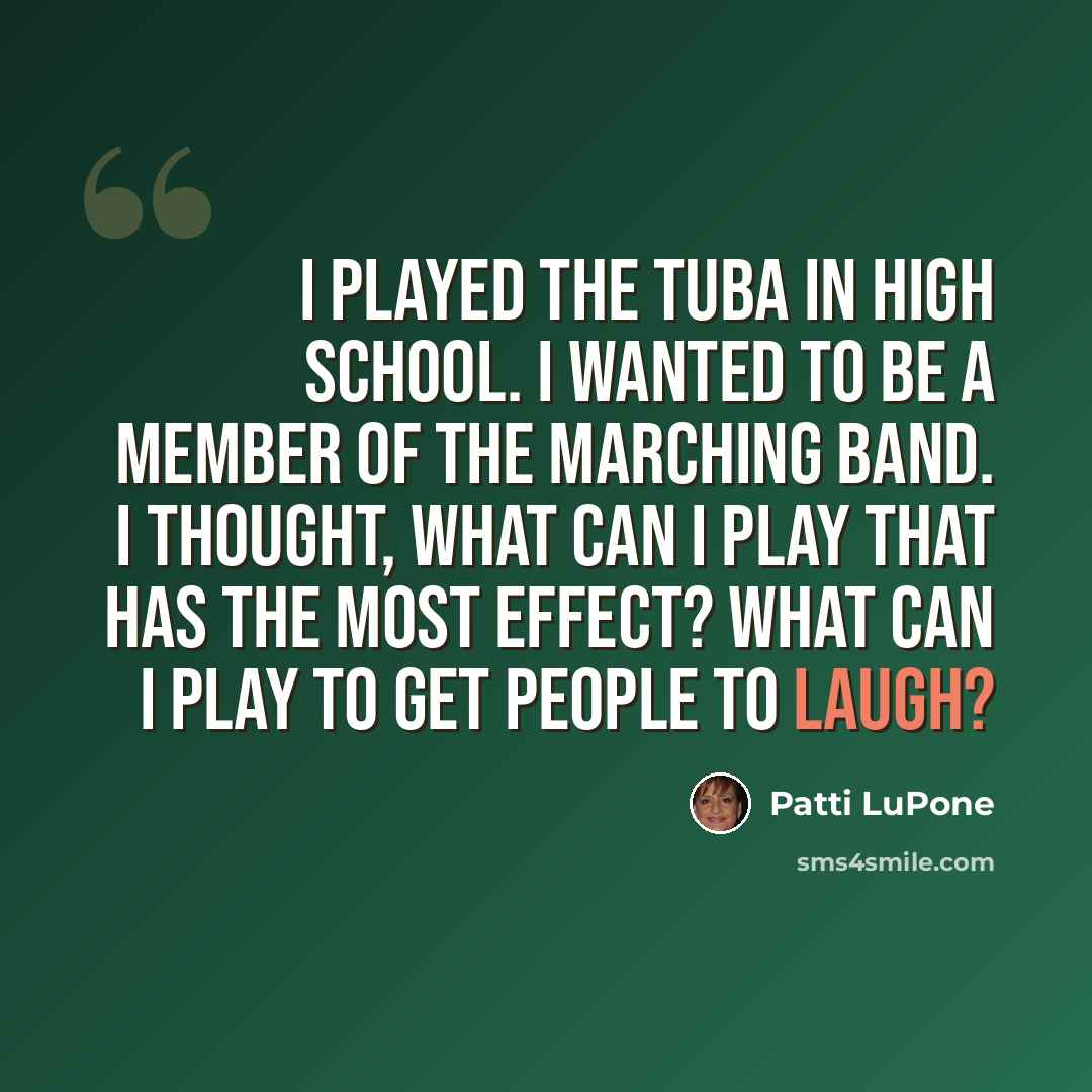 “I played the tuba in high school. I wanted to be a member of the marching band. I thought, what can I play that has the most effect? What can I play to get people to laugh?” quote by Patti LuPone