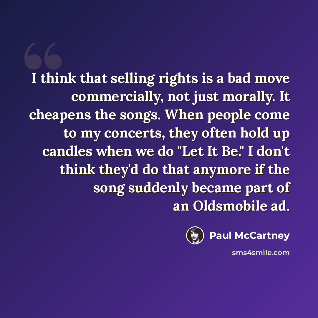 “I think that selling rights is a bad move commercially, not just morally. It cheapens the songs. When people come to my concerts, they often hold up candles when we do "Let It Be." I don't think they'd do that anymore if the song suddenly became part of an Oldsmobile ad.” quote by Paul McCartney