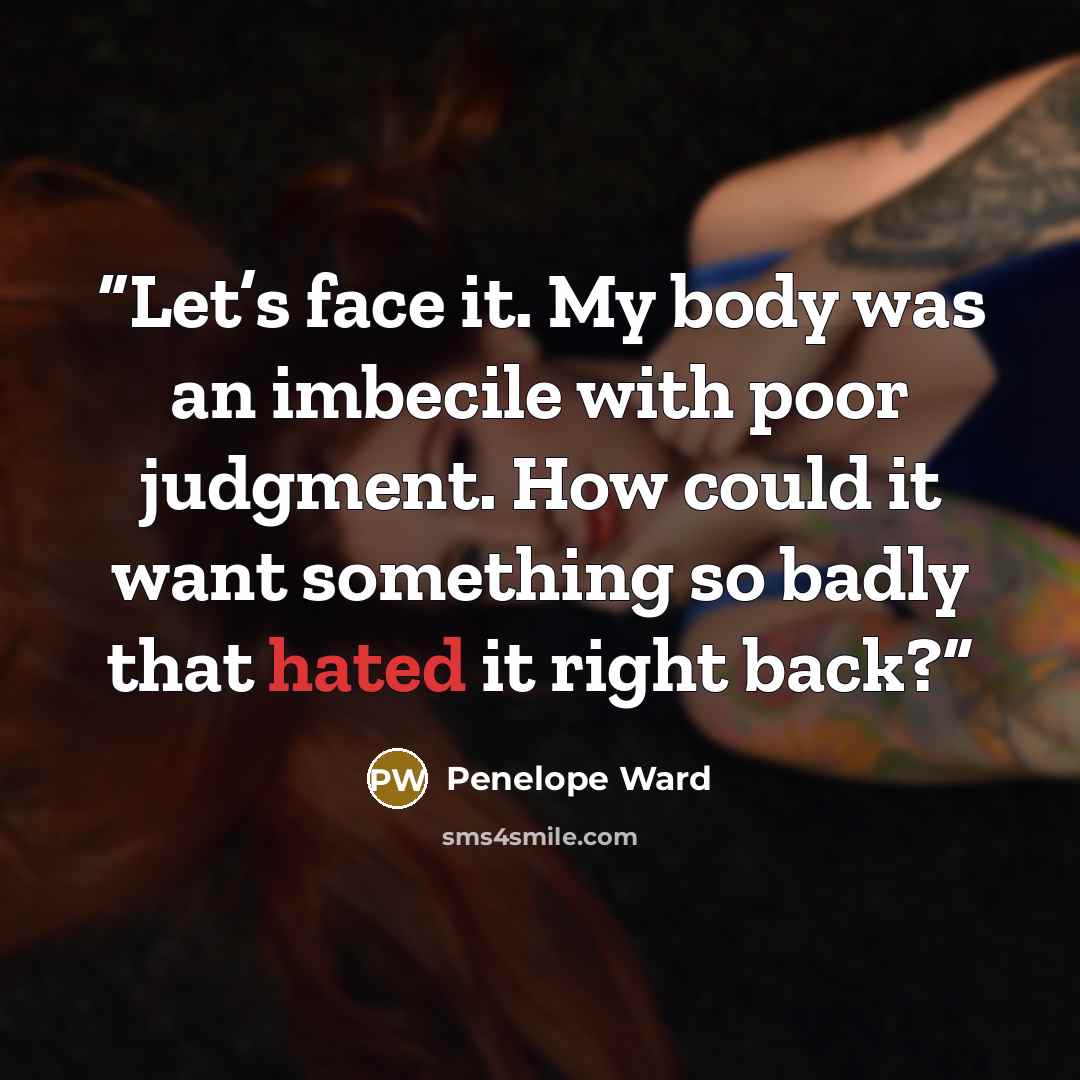 “Let’s face it. My body was an imbecile with poor judgment. How could it want something so badly that hated it right back?” quote by Penelope Ward