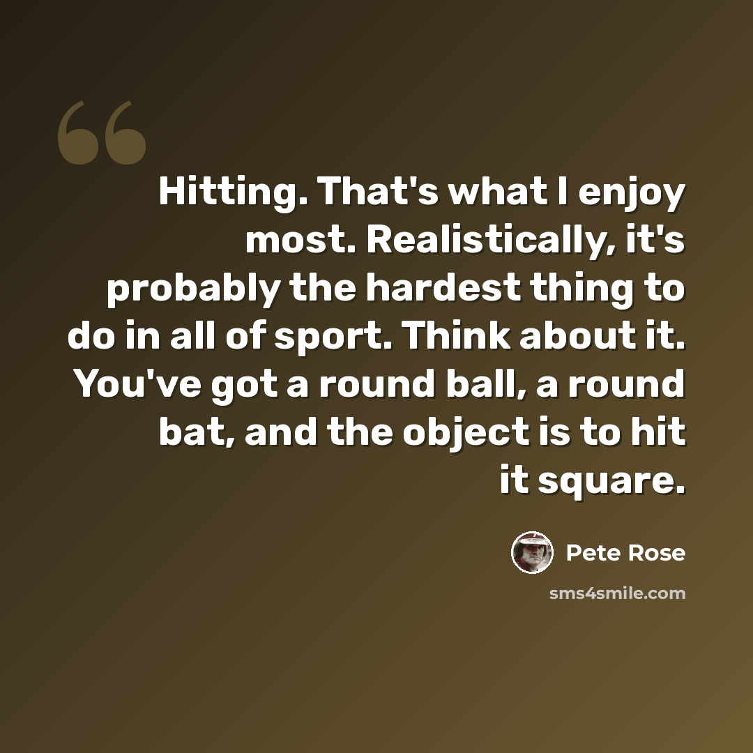 “Hitting. That's what I enjoy most. Realistically, it's probably the hardest thing to do in all of sport. Think about it. You've got a round ball, a round bat, and the object is to hit it square.” quote by Pete Rose