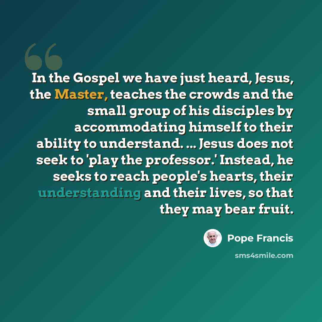 “In the Gospel we have just heard, Jesus, the Master, teaches the crowds and the small group of his disciples by accommodating himself to their ability to understand. ... Jesus does not seek to 'play the professor.' Instead, he seeks to reach people's hearts, their understanding and their lives, so…” quote by Pope Francis
