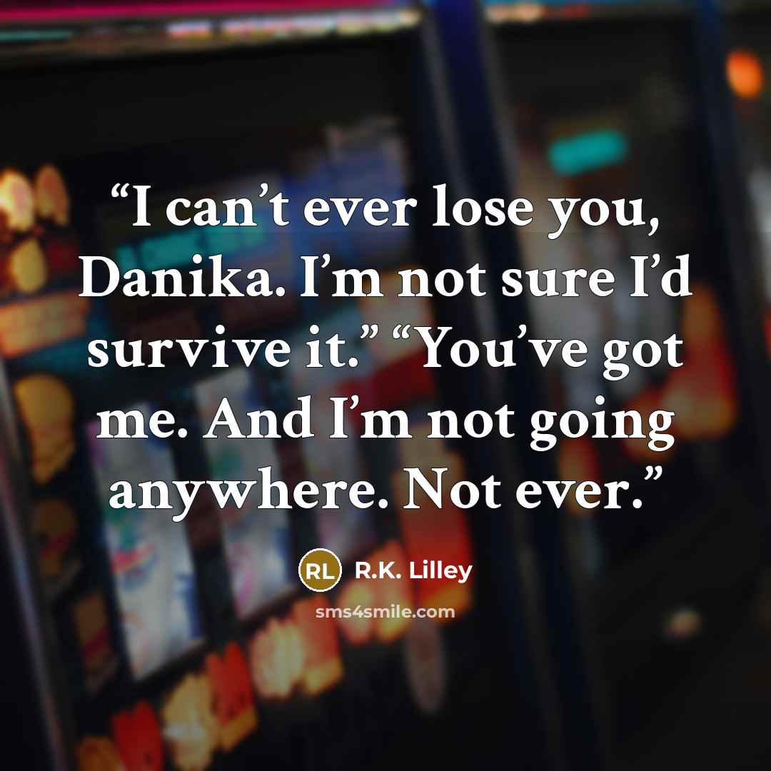 “I can’t ever lose you, Danika. I’m not sure I’d survive it.” “You’ve got me. And I’m not going anywhere. Not ever.” quote by R.K. Lilley