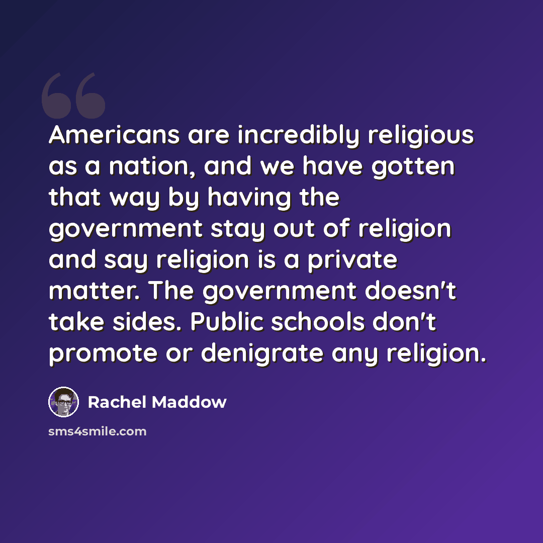 “Americans are incredibly religious as a nation, and we have gotten that way by having the government stay out of religion and say religion is a private matter. The government doesn't take sides. Public schools don't promote or denigrate any religion.” quote by Rachel Maddow