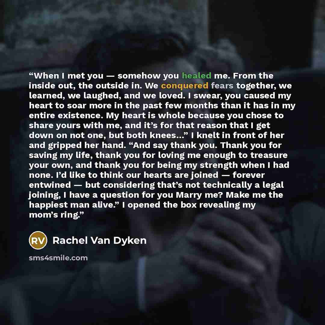 “When I met you — somehow you healed me. From the inside out, the outside in. We conquered fears together, we learned, we laughed, and we loved. I swear, you caused my heart to soar more in the past few months than it has in my entire existence. My heart is whole because you chose to share yours…” quote by Rachel Van Dyken