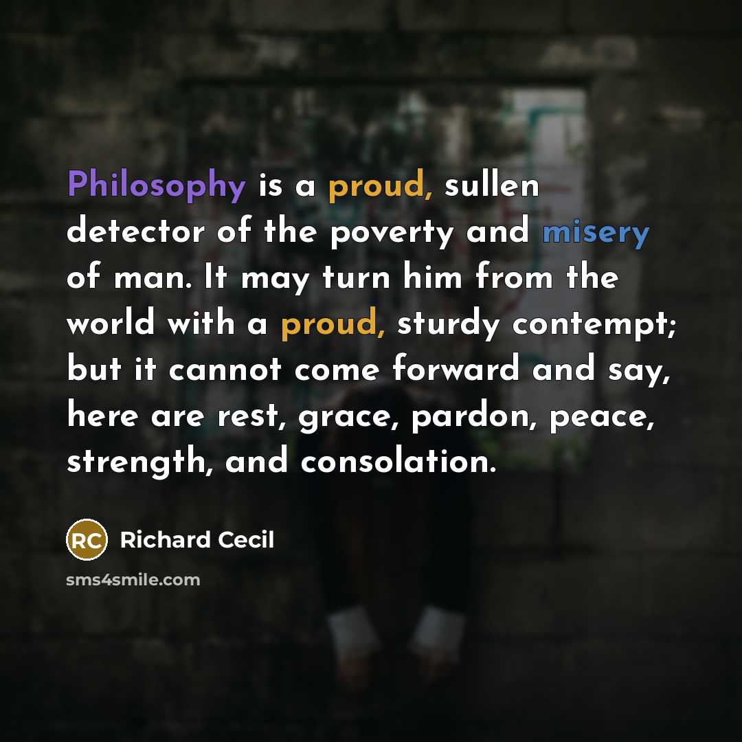 “Philosophy is a proud, sullen detector of the poverty and misery of man. It may turn him from the world with a proud, sturdy contempt; but it cannot come forward and say, here are rest, grace, pardon, peace, strength, and consolation.” quote by Richard Cecil