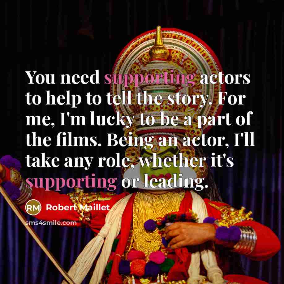 “You need supporting actors to help to tell the story. For me, I'm lucky to be a part of the films. Being an actor, I'll take any role, whether it's supporting or leading.” quote by Robert Maillet