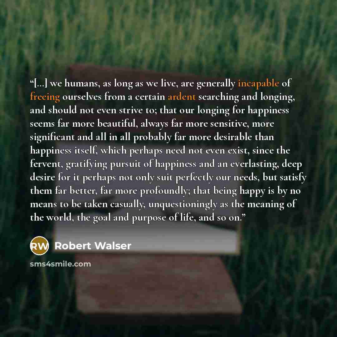 “[…] we humans, as long as we live, are generally incapable of freeing ourselves from a certain ardent searching and longing, and should not even strive to; that our longing for happiness seems far more beautiful, always far more sensitive, more significant and all in all probably far more…” quote by Robert Walser