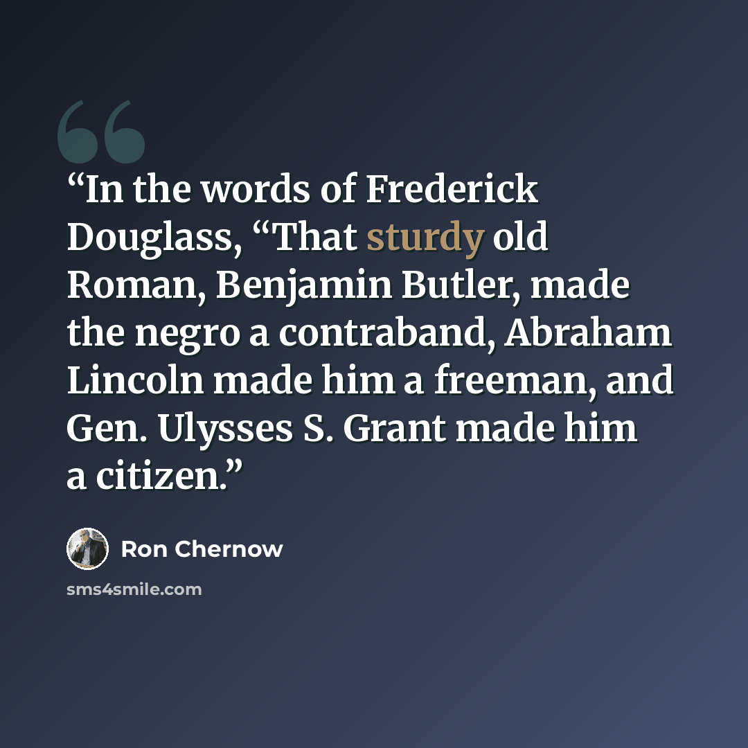 “In the words of Frederick Douglass, “That sturdy old Roman, Benjamin Butler, made the negro a contraband, Abraham Lincoln made him a freeman, and Gen. Ulysses S. Grant made him a citizen.” quote by Ron Chernow