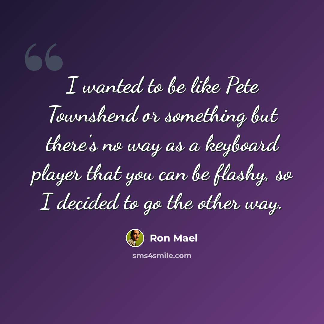 “I wanted to be like Pete Townshend or something but there's no way as a keyboard player that you can be flashy, so I decided to go the other way.” quote by Ron Mael