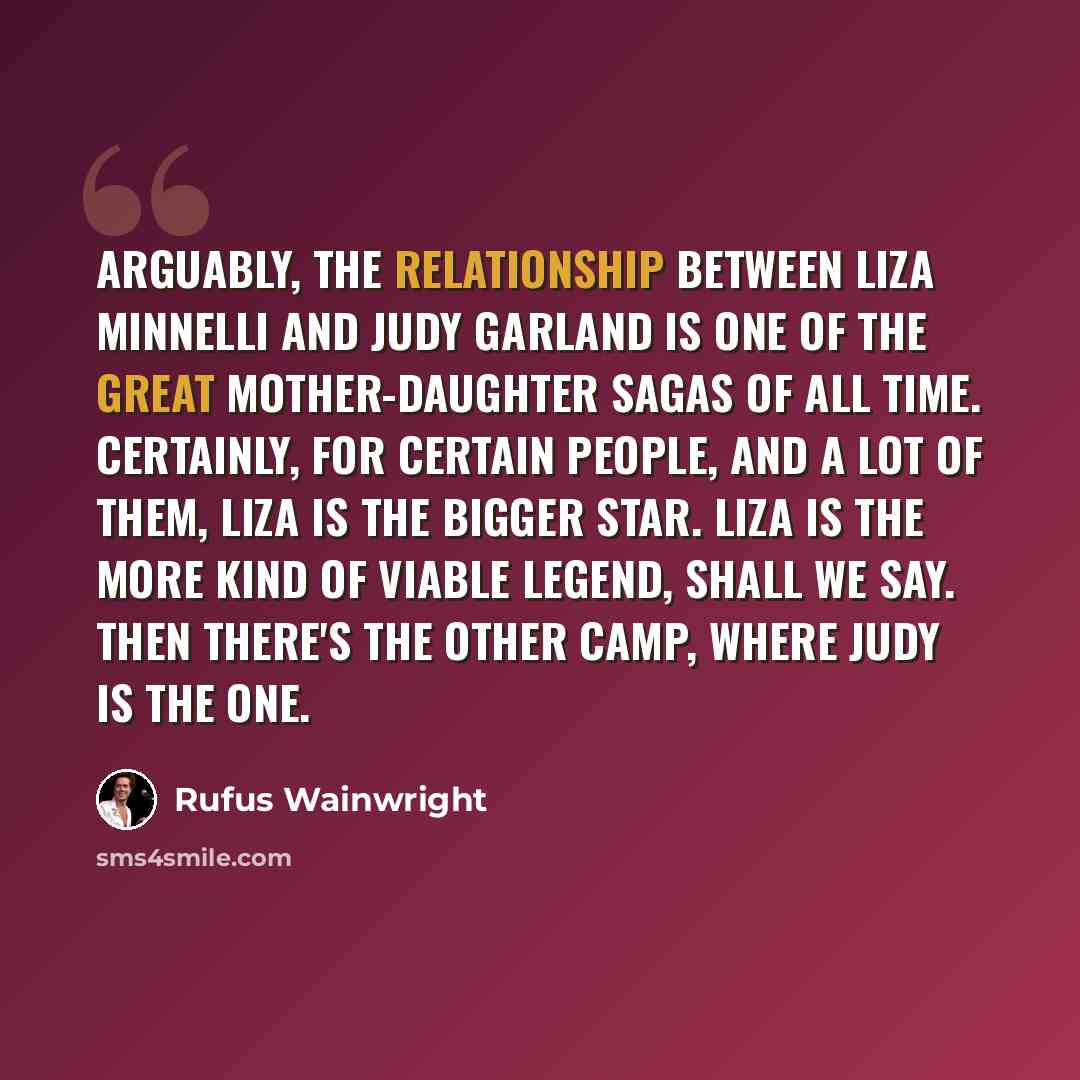 “Arguably, the relationship between Liza Minnelli and Judy Garland is one of the great mother-daughter sagas of all time. Certainly, for certain people, and a lot of them, Liza is the bigger star. Liza is the more kind of viable legend, shall we say. Then there's the other camp, where Judy is the…” quote by Rufus Wainwright