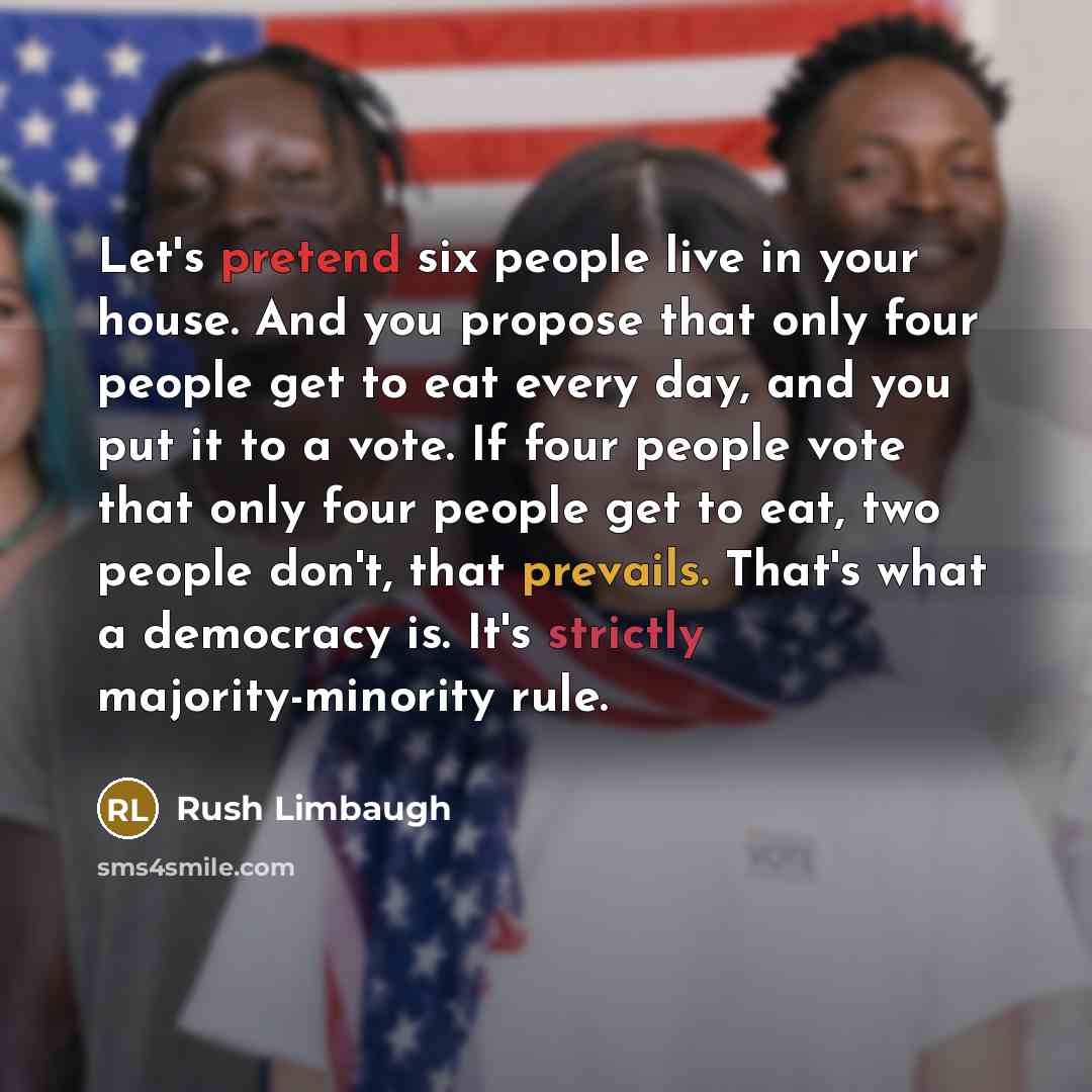“Let's pretend six people live in your house. And you propose that only four people get to eat every day, and you put it to a vote. If four people vote that only four people get to eat, two people don't, that prevails. That's what a democracy is. It's strictly majority-minority rule.” quote by Rush Limbaugh