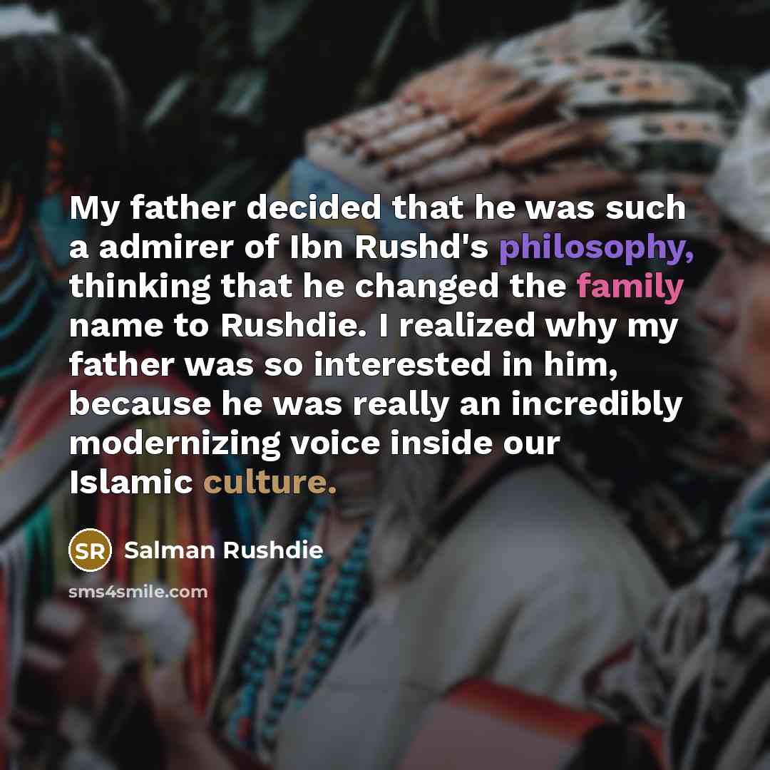 “My father decided that he was such a admirer of Ibn Rushd's philosophy, thinking that he changed the family name to Rushdie. I realized why my father was so interested in him, because he was really an incredibly modernizing voice inside our Islamic culture.” quote by Salman Rushdie