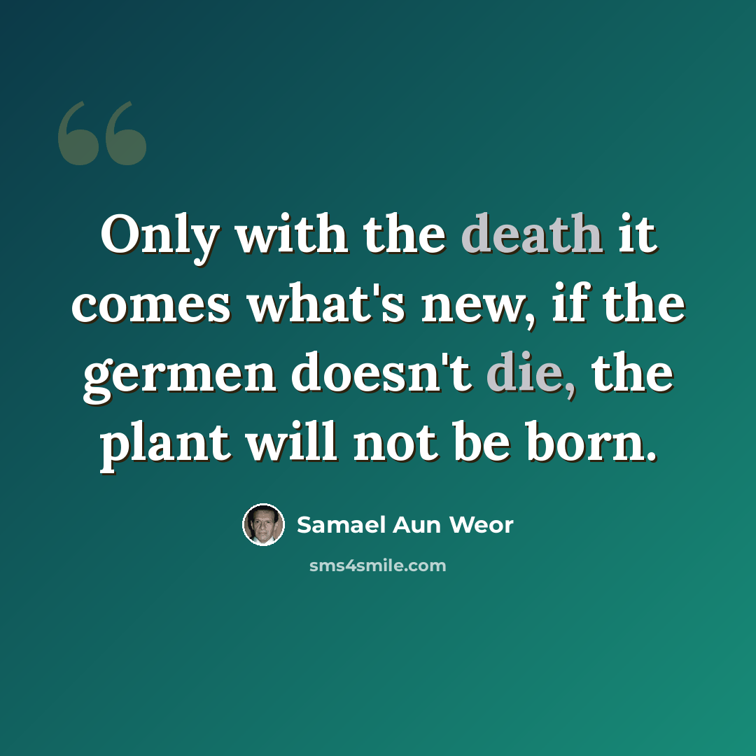 “Only with the death it comes what's new, if the germen doesn't die, the plant will not be born.” quote by Samael Aun Weor