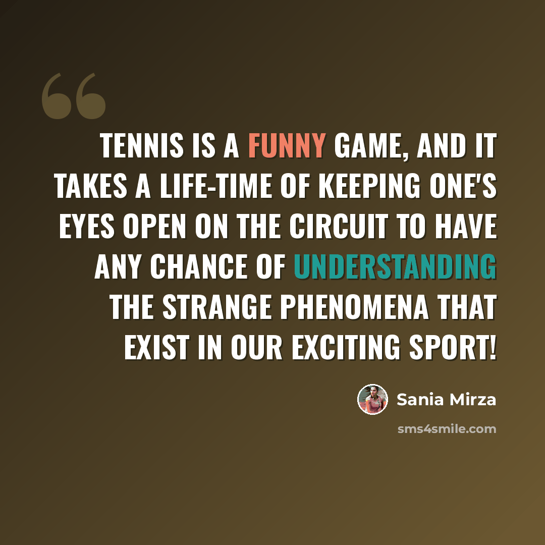 “Tennis is a funny game, and it takes a life-time of keeping one's eyes open on the circuit to have any chance of understanding the strange phenomena that exist in our exciting sport!” quote by Sania Mirza