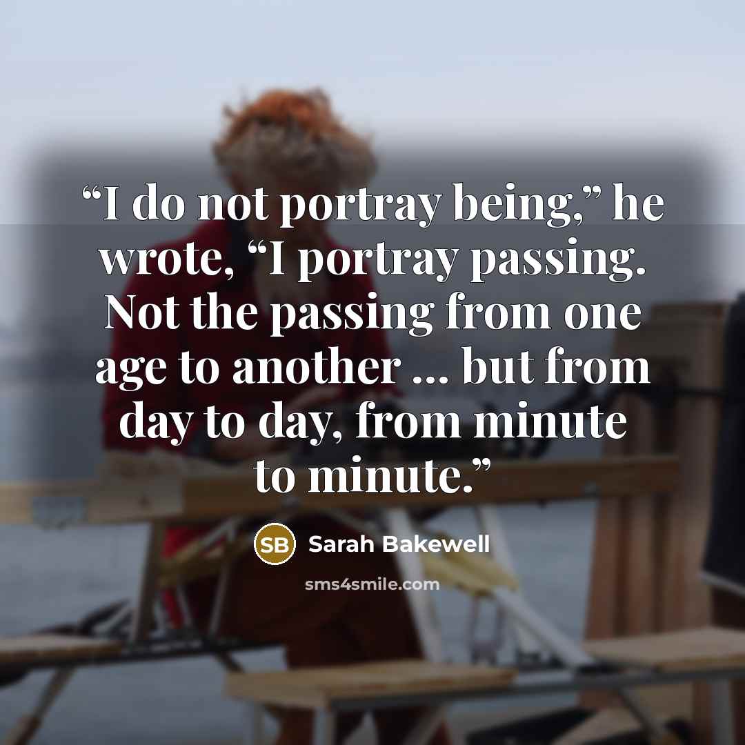“I do not portray being,” he wrote, “I portray passing. Not the passing from one age to another … but from day to day, from minute to minute.” quote by Sarah Bakewell