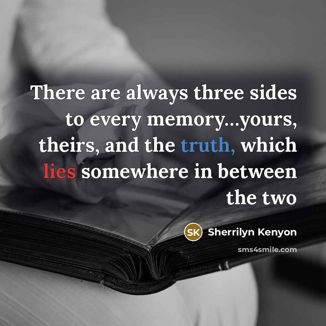 “There are always three sides to every memory…yours, theirs, and the truth, which lies somewhere in between the two” quote by Sherrilyn Kenyon