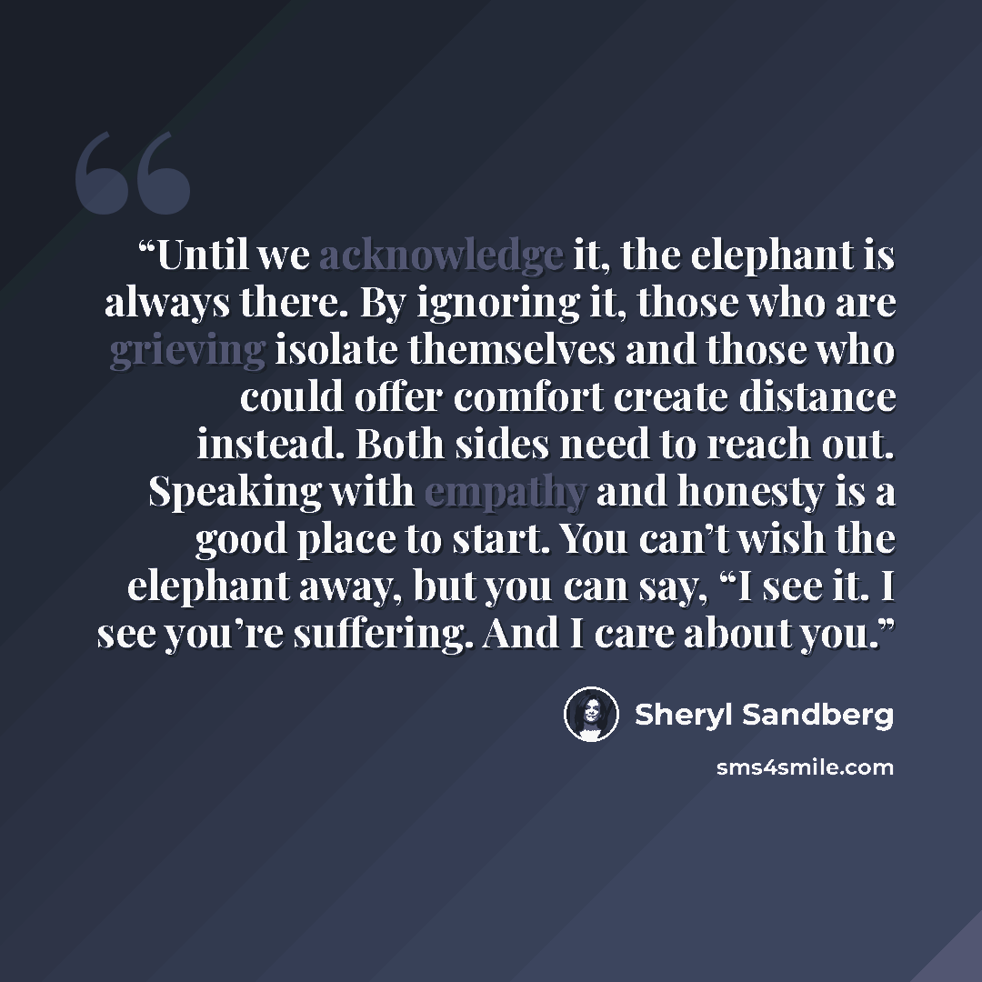 “Until we acknowledge it, the elephant is always there. By ignoring it, those who are grieving isolate themselves and those who could offer comfort create distance instead. Both sides need to reach out. Speaking with empathy and honesty is a good place to start. You can’t wish the elephant away…” quote by Sheryl Sandberg