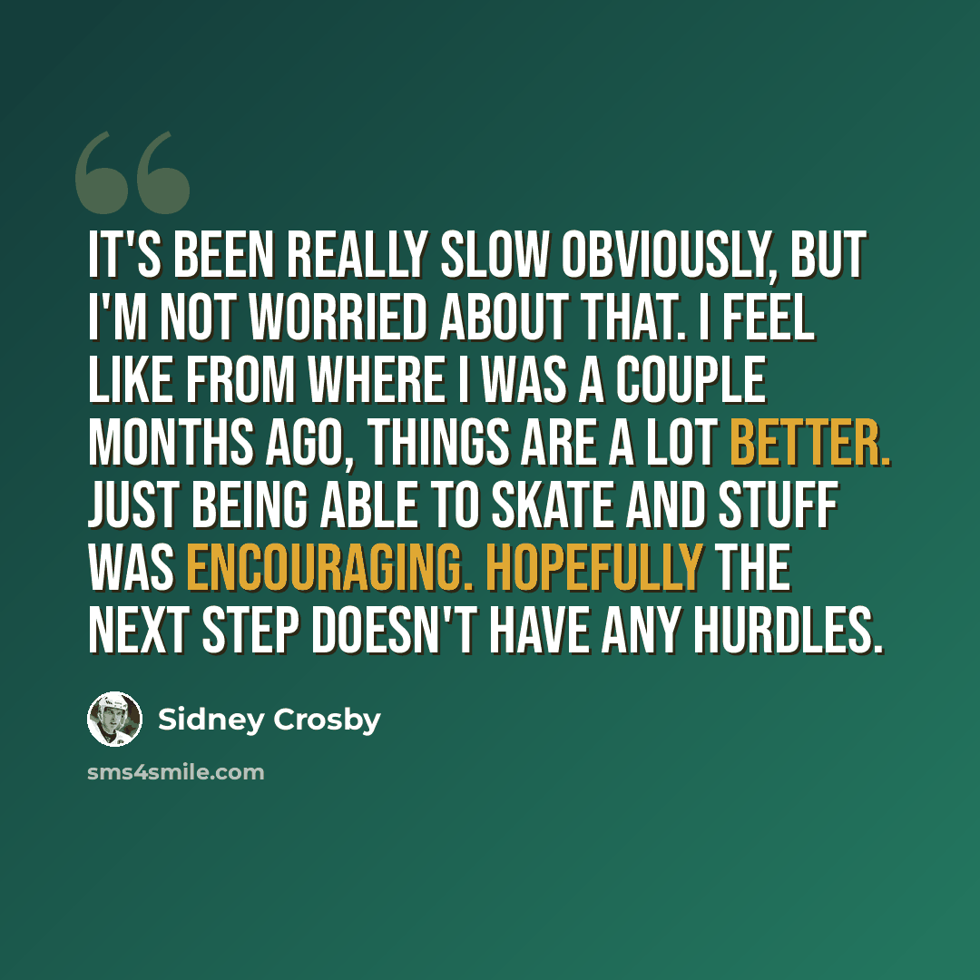 “It's been really slow obviously, but I'm not worried about that. I feel like from where I was a couple months ago, things are a lot better. Just being able to skate and stuff was encouraging. Hopefully the next step doesn't have any hurdles.” quote by Sidney Crosby